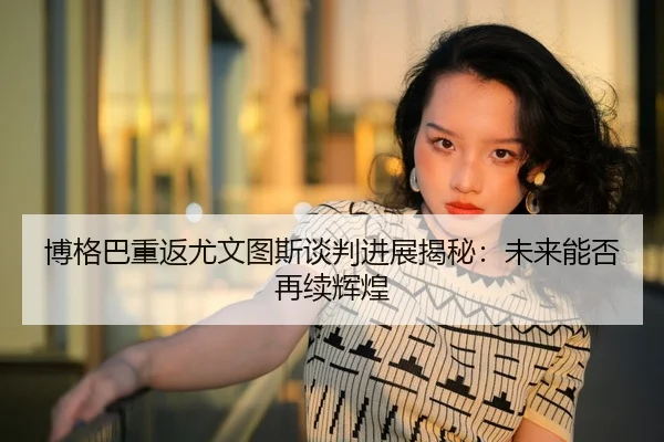 博格巴重返尤文图斯谈判进展揭秘：未来能否再续辉煌
